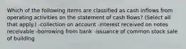 Which of the following items are classified as cash inflows from operating activities on the statement of cash flows? (Select all that apply.) -collection on account -interest received on notes receivable -borrowing from bank -issuance of common stock sale of building