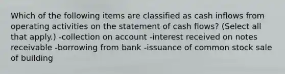 Which of the following items are classified as cash inflows from operating activities on the statement of cash flows? (Select all that apply.) -collection on account -interest received on notes receivable -borrowing from bank -issuance of common stock sale of building