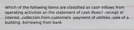 Which of the following items are classified as cash inflows from operating activities on the statement of cash flows? -receipt of interest -collection from customers -payment of utilities -sale of a building -borrowing from bank