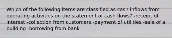 Which of the following items are classified as cash inflows from operating activities on the statement of cash flows? -receipt of interest -collection from customers -payment of utilities -sale of a building -borrowing from bank