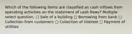 Which of the following items are classified as cash inflows from operating activities on the statement of cash flows? Multiple select question. ▢ Sale of a building ▢ Borrowing from bank ▢ Collection from customers ▢ Collection of interest ▢ Payment of utilities