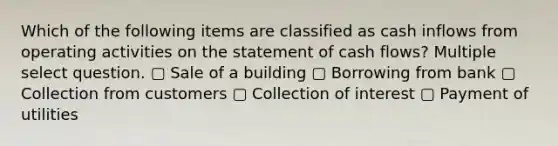 Which of the following items are classified as cash inflows from operating activities on the statement of cash flows? Multiple select question. ▢ Sale of a building ▢ Borrowing from bank ▢ Collection from customers ▢ Collection of interest ▢ Payment of utilities