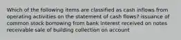 Which of the following items are classified as cash inflows from operating activities on the statement of cash flows? issuance of common stock borrowing from bank interest received on notes receivable sale of building collection on account