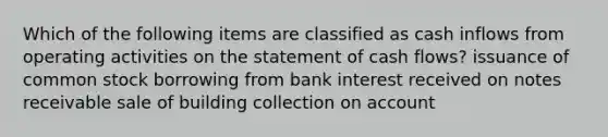 Which of the following items are classified as cash inflows from operating activities on the statement of cash flows? issuance of common stock borrowing from bank interest received on notes receivable sale of building collection on account