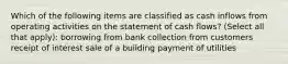 Which of the following items are classified as cash inflows from operating activities on the statement of cash flows? (Select all that apply): borrowing from bank collection from customers receipt of interest sale of a building payment of utilities