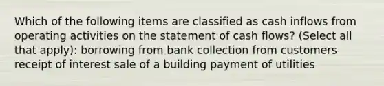 Which of the following items are classified as cash inflows from operating activities on the statement of cash flows? (Select all that apply): borrowing from bank collection from customers receipt of interest sale of a building payment of utilities