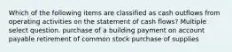 Which of the following items are classified as cash outflows from operating activities on the statement of cash flows? Multiple select question. purchase of a building payment on account payable retirement of common stock purchase of supplies