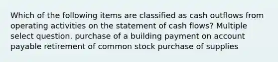 Which of the following items are classified as cash outflows from operating activities on the statement of cash flows? Multiple select question. purchase of a building payment on account payable retirement of common stock purchase of supplies