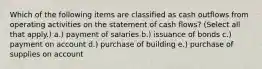 Which of the following items are classified as cash outflows from operating activities on the statement of cash flows? (Select all that apply.) a.) payment of salaries b.) issuance of bonds c.) payment on account d.) purchase of building e.) purchase of supplies on account