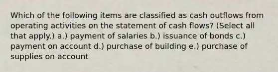 Which of the following items are classified as cash outflows from operating activities on the statement of cash flows? (Select all that apply.) a.) payment of salaries b.) issuance of bonds c.) payment on account d.) purchase of building e.) purchase of supplies on account