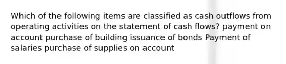 Which of the following items are classified as cash outflows from operating activities on the statement of cash flows? payment on account purchase of building issuance of bonds Payment of salaries purchase of supplies on account