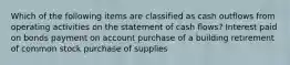 Which of the following items are classified as cash outflows from operating activities on the statement of cash flows? Interest paid on bonds payment on account purchase of a building retirement of common stock purchase of supplies