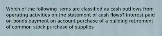 Which of the following items are classified as cash outflows from operating activities on the statement of cash flows? Interest paid on bonds payment on account purchase of a building retirement of common stock purchase of supplies