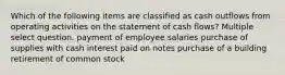 Which of the following items are classified as cash outflows from operating activities on the statement of cash flows? Multiple select question. payment of employee salaries purchase of supplies with cash interest paid on notes purchase of a building retirement of common stock