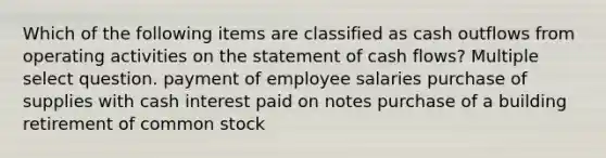 Which of the following items are classified as cash outflows from operating activities on the statement of cash flows? Multiple select question. payment of employee salaries purchase of supplies with cash interest paid on notes purchase of a building retirement of common stock