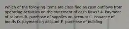 Which of the following items are classified as cash outflows from operating activities on the statement of cash flows? A. Payment of salaries B. purchase of supplies on account C. issuance of bonds D. payment on account E. purchase of building