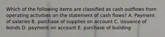 Which of the following items are classified as cash outflows from operating activities on the statement of cash flows? A. Payment of salaries B. purchase of supplies on account C. issuance of bonds D. payment on account E. purchase of building