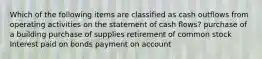 Which of the following items are classified as cash outflows from operating activities on the statement of cash flows? purchase of a building purchase of supplies retirement of common stock Interest paid on bonds payment on account