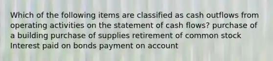 Which of the following items are classified as cash outflows from operating activities on the statement of cash flows? purchase of a building purchase of supplies retirement of common stock Interest paid on bonds payment on account