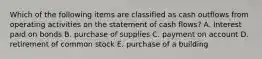 Which of the following items are classified as cash outflows from operating activities on the statement of cash flows? A. Interest paid on bonds B. purchase of supplies C. payment on account D. retirement of common stock E. purchase of a building