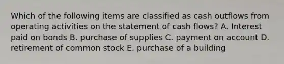 Which of the following items are classified as cash outflows from operating activities on the statement of cash flows? A. Interest paid on bonds B. purchase of supplies C. payment on account D. retirement of common stock E. purchase of a building