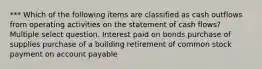 *** Which of the following items are classified as cash outflows from operating activities on the statement of cash flows? Multiple select question. Interest paid on bonds purchase of supplies purchase of a building retirement of common stock payment on account payable