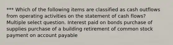 *** Which of the following items are classified as cash outflows from operating activities on the statement of cash flows? Multiple select question. Interest paid on bonds purchase of supplies purchase of a building retirement of common stock payment on account payable