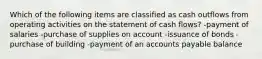 Which of the following items are classified as cash outflows from operating activities on the statement of cash flows? -payment of salaries -purchase of supplies on account -issuance of bonds -purchase of building -payment of an accounts payable balance