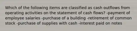 Which of the following items are classified as cash outflows from operating activities on the statement of cash flows? -payment of employee salaries -purchase of a building -retirement of common stock -purchase of supplies with cash -interest paid on notes