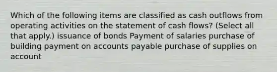 Which of the following items are classified as cash outflows from operating activities on the statement of cash flows? (Select all that apply.) issuance of bonds Payment of salaries purchase of building payment on <a href='https://www.questionai.com/knowledge/kWc3IVgYEK-accounts-payable' class='anchor-knowledge'>accounts payable</a> purchase of supplies on account