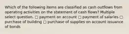 Which of the following items are classified as cash outflows from operating activities on the statement of cash flows? Multiple select question. ▢ payment on account ▢ payment of salaries ▢ purchase of building ▢ purchase of supplies on account issuance of bonds