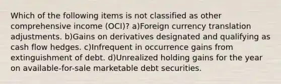 Which of the following items is not classified as other comprehensive income (OCI)? a)Foreign currency translation adjustments. b)Gains on derivatives designated and qualifying as cash flow hedges. c)Infrequent in occurrence gains from extinguishment of debt. d)Unrealized holding gains for the year on available-for-sale marketable debt securities.