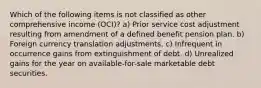 Which of the following items is not classified as other comprehensive income (OCI)? a) Prior service cost adjustment resulting from amendment of a defined benefit pension plan. b) Foreign currency translation adjustments. c) Infrequent in occurrence gains from extinguishment of debt. d) Unrealized gains for the year on available-for-sale marketable debt securities.