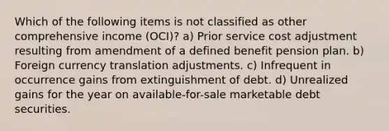 Which of the following items is not classified as other comprehensive income (OCI)? a) Prior service cost adjustment resulting from amendment of a defined benefit pension plan. b) Foreign currency translation adjustments. c) Infrequent in occurrence gains from extinguishment of debt. d) Unrealized gains for the year on available-for-sale marketable debt securities.