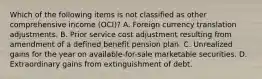 Which of the following items is not classified as other comprehensive income (OCI)? A. Foreign currency translation adjustments. B. Prior service cost adjustment resulting from amendment of a defined benefit pension plan. C. Unrealized gains for the year on available-for-sale marketable securities. D. Extraordinary gains from extinguishment of debt.