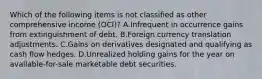 Which of the following items is not classified as other comprehensive income (OCI)? A.Infrequent in occurrence gains from extinguishment of debt. B.Foreign currency translation adjustments. C.Gains on derivatives designated and qualifying as cash flow hedges. D.Unrealized holding gains for the year on available-for-sale marketable debt securities.