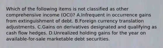 Which of the following items is not classified as other comprehensive income (OCI)? A.Infrequent in occurrence gains from extinguishment of debt. B.Foreign currency translation adjustments. C.Gains on derivatives designated and qualifying as cash flow hedges. D.Unrealized holding gains for the year on available-for-sale marketable debt securities.