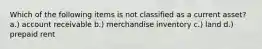 Which of the following items is not classified as a current asset? a.) account receivable b.) merchandise inventory c.) land d.) prepaid rent