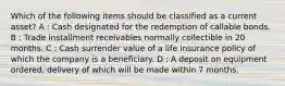 Which of the following items should be classified as a current asset? A : Cash designated for the redemption of callable bonds. B : Trade installment receivables normally collectible in 20 months. C : Cash surrender value of a life insurance policy of which the company is a beneficiary. D : A deposit on equipment ordered, delivery of which will be made within 7 months.