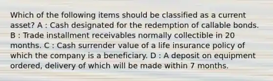 Which of the following items should be classified as a current asset? A : Cash designated for the redemption of callable bonds. B : Trade installment receivables normally collectible in 20 months. C : Cash surrender value of a life insurance policy of which the company is a beneficiary. D : A deposit on equipment ordered, delivery of which will be made within 7 months.