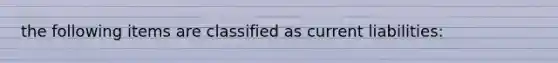 the following items are classified as current liabilities: