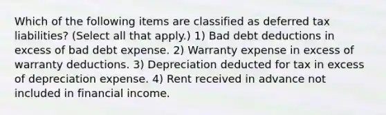 Which of the following items are classified as deferred tax liabilities? (Select all that apply.) 1) Bad debt deductions in excess of bad debt expense. 2) Warranty expense in excess of warranty deductions. 3) Depreciation deducted for tax in excess of depreciation expense. 4) Rent received in advance not included in financial income.