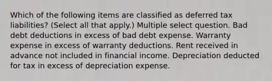 Which of the following items are classified as deferred tax liabilities? (Select all that apply.) Multiple select question. Bad debt deductions in excess of bad debt expense. Warranty expense in excess of warranty deductions. Rent received in advance not included in financial income. Depreciation deducted for tax in excess of depreciation expense.