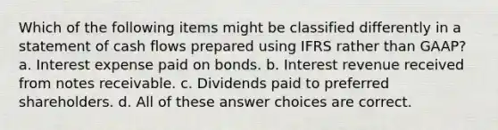 Which of the following items might be classified differently in a statement of cash flows prepared using IFRS rather than GAAP? a. Interest expense paid on bonds. b. Interest revenue received from notes receivable. c. Dividends paid to preferred shareholders. d. All of these answer choices are correct.