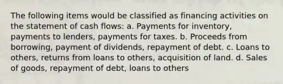 The following items would be classified as financing activities on the statement of cash flows: a. Payments for inventory, payments to lenders, payments for taxes. b. Proceeds from borrowing, payment of dividends, repayment of debt. c. Loans to others, returns from loans to others, acquisition of land. d. Sales of goods, repayment of debt, loans to others