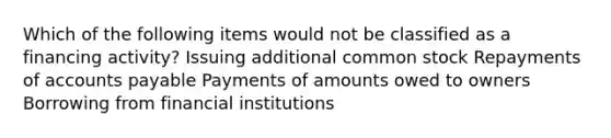 Which of the following items would not be classified as a financing activity? Issuing additional common stock Repayments of <a href='https://www.questionai.com/knowledge/kWc3IVgYEK-accounts-payable' class='anchor-knowledge'>accounts payable</a> Payments of amounts owed to owners Borrowing from financial institutions