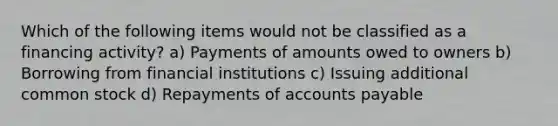 Which of the following items would not be classified as a financing activity? a) Payments of amounts owed to owners b) Borrowing from financial institutions c) Issuing additional common stock d) Repayments of accounts payable