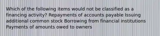 Which of the following items would not be classified as a financing activity? Repayments of accounts payable Issuing additional common stock Borrowing from financial institutions Payments of amounts owed to owners