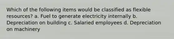 Which of the following items would be classified as flexible resources? a. Fuel to generate electricity internally b. Depreciation on building c. Salaried employees d. Depreciation on machinery