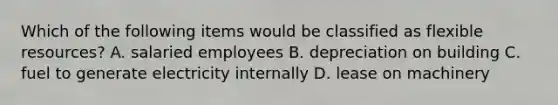 Which of the following items would be classified as flexible resources? A. salaried employees B. depreciation on building C. fuel to generate electricity internally D. lease on machinery